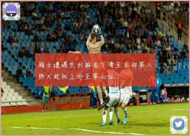 骑士遭遇失利排名下滑至东部第八热火趁机上升至第七位