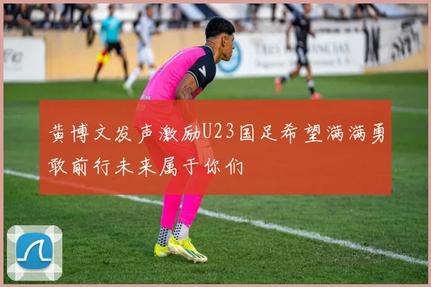 黄博文发声激励U23国足希望满满勇敢前行未来属于你们