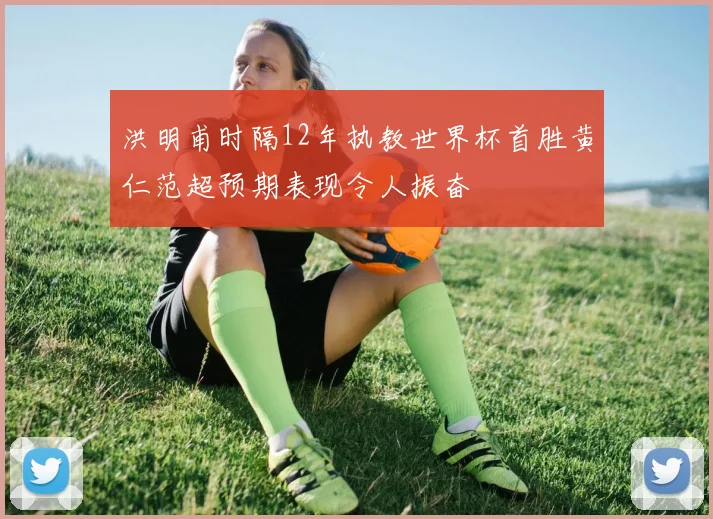 洪明甫时隔12年执教世界杯首胜黄仁范超预期表现令人振奋