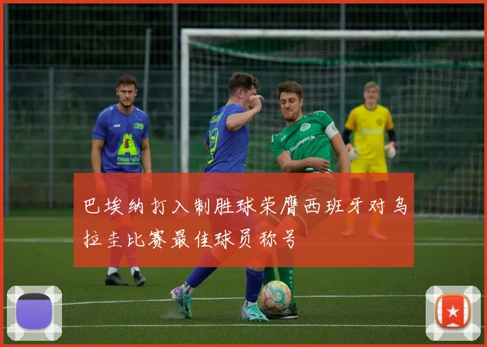巴埃纳打入制胜球荣膺西班牙对乌拉圭比赛最佳球员称号