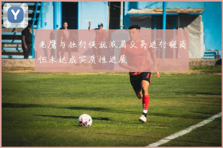 老鹰与独行侠就浓眉交易进行磋商但未达成实质性进展