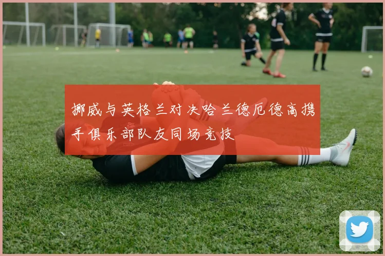 挪威与英格兰对决哈兰德厄德高携手俱乐部队友同场竞技