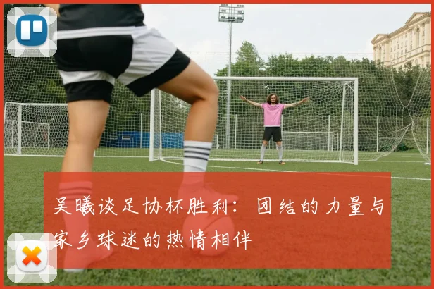 吴曦谈足协杯胜利：团结的力量与家乡球迷的热情相伴