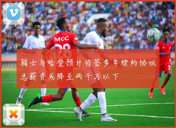 骑士与哈登预计将签多年续约协议总薪资或降至两千万以下