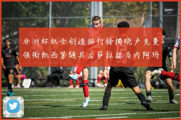 非洲杯机会创造排行榜揭晓卢克曼领衔凯西紧随其后萨拉赫马内阿玛德跻身前五