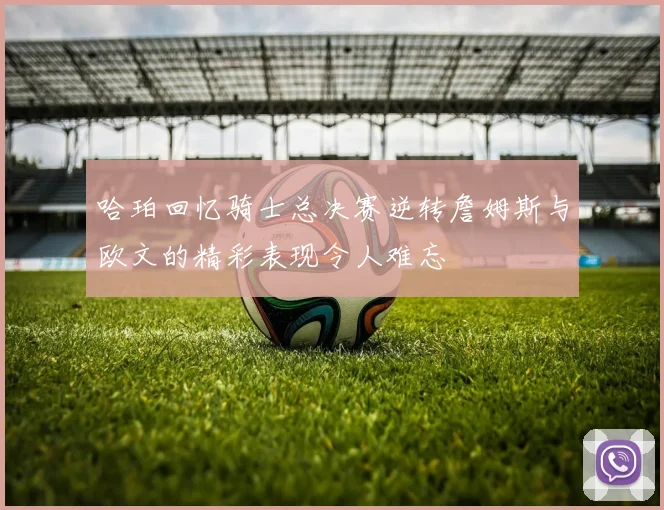哈珀回忆骑士总决赛逆转詹姆斯与欧文的精彩表现令人难忘