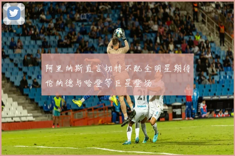 阿里纳斯直言切特不配全明星期待伦纳德与哈登等巨星登场