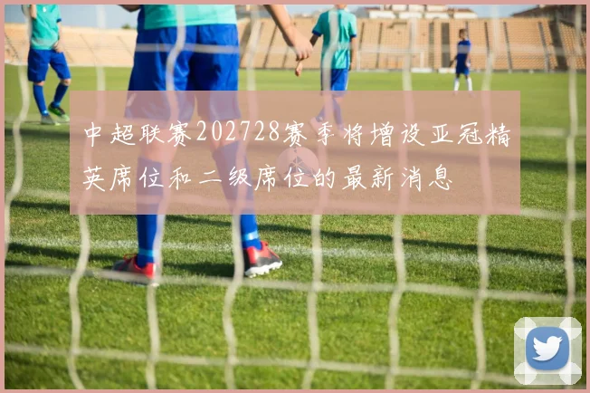 中超联赛202728赛季将增设亚冠精英席位和二级席位的最新消息