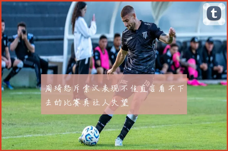周琦怒斥索汉表现不佳直言看不下去的比赛真让人失望