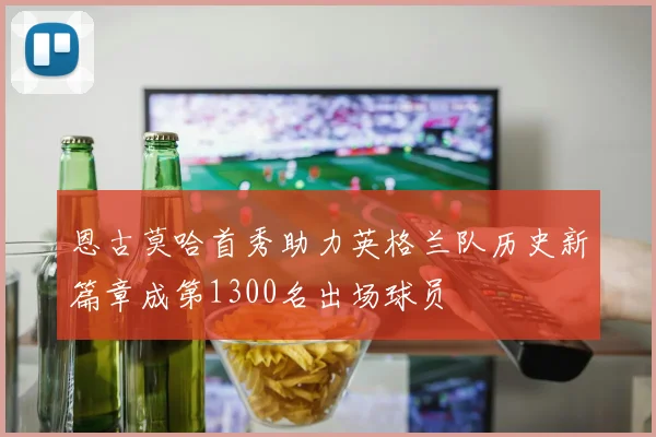 恩古莫哈首秀助力英格兰队历史新篇章成第1300名出场球员