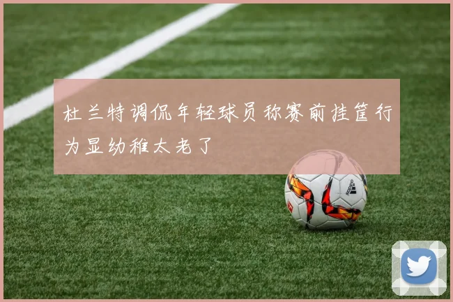 杜兰特调侃年轻球员称赛前挂筐行为显幼稚太老了