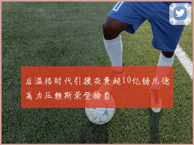 后温格时代引援花费超10亿镑厄德高力压赖斯荣登榜首