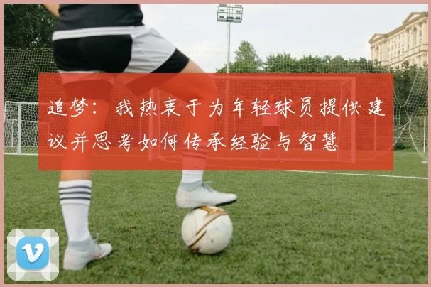 追梦：我热衷于为年轻球员提供建议并思考如何传承经验与智慧