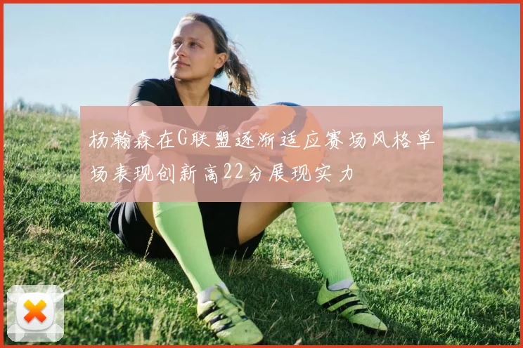 杨瀚森在G联盟逐渐适应赛场风格单场表现创新高22分展现实力