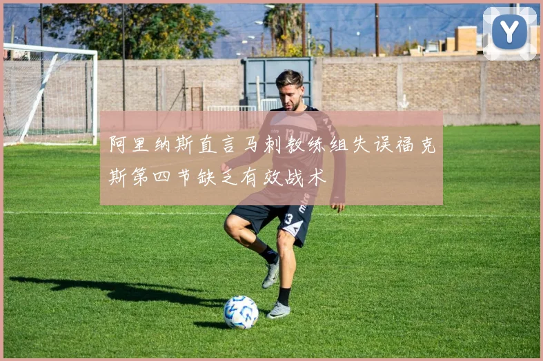 阿里纳斯直言马刺教练组失误福克斯第四节缺乏有效战术