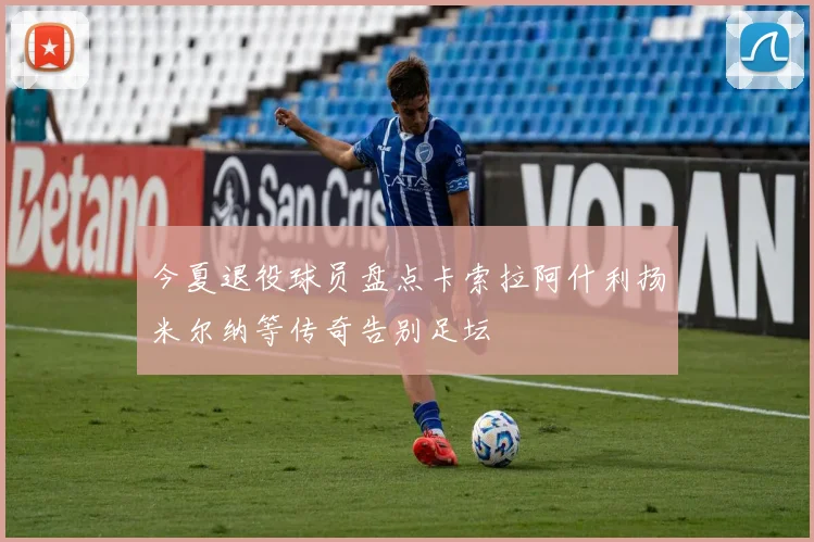 今夏退役球员盘点卡索拉阿什利扬米尔纳等传奇告别足坛