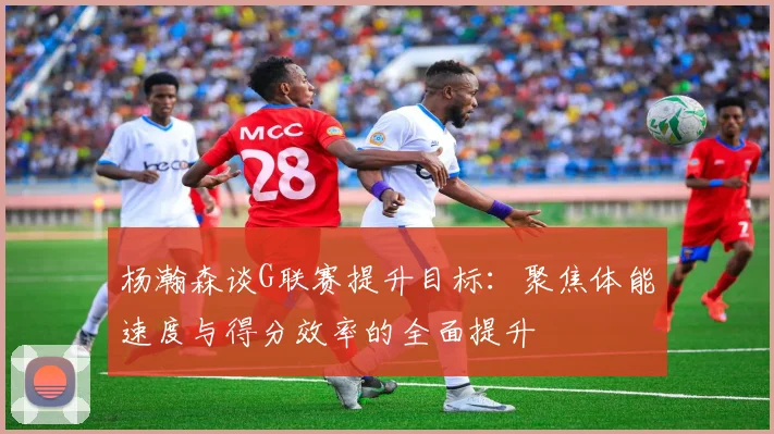 杨瀚森谈G联赛提升目标：聚焦体能速度与得分效率的全面提升