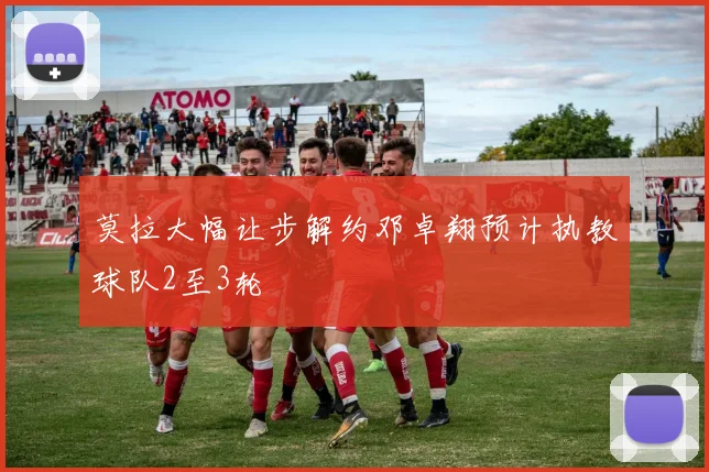 莫拉大幅让步解约邓卓翔预计执教球队2至3轮