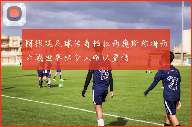 阿根廷足球传奇帕拉西奥斯称梅西六战世界杯令人难以置信