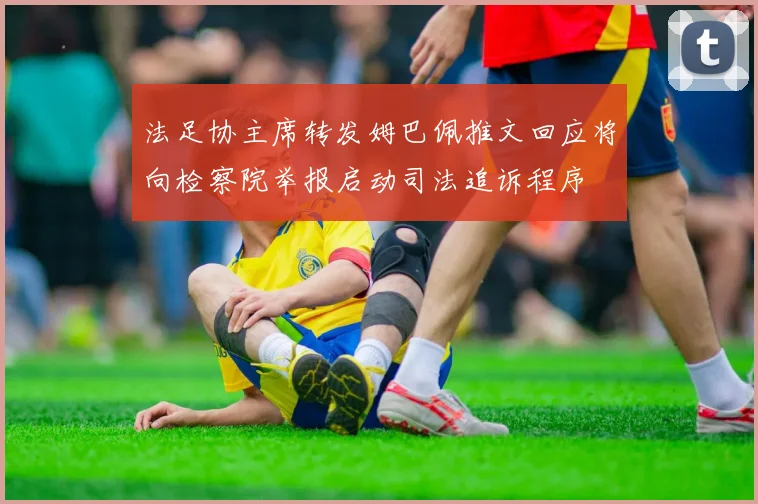法足协主席转发姆巴佩推文回应将向检察院举报启动司法追诉程序