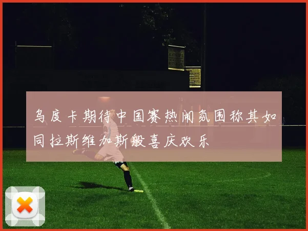 乌度卡期待中国赛热闹氛围称其如同拉斯维加斯般喜庆欢乐