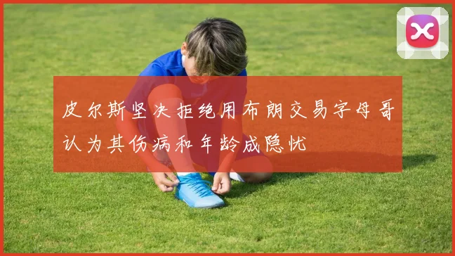 皮尔斯坚决拒绝用布朗交易字母哥认为其伤病和年龄成隐忧