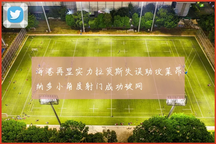 海港再显实力拉莫斯失误助攻莱昂纳多小角度射门成功破网